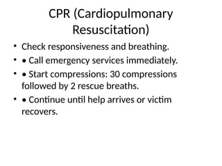 CPR (Cardiopulmonary
Resuscitation)
• Check responsiveness and breathing.
• • Call emergency services immediately.
• • Start compressions: 30 compressions
followed by 2 rescue breaths.
• • Continue until help arrives or victim
recovers.
 