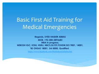 Basic First Aid Training for
Medical Emergencies
Regards, SYED HAIDER ABBAS
MOB. +92-300-2893683
MBA in progress,
NEBOSH IGC, IOSH, HSRLI, NBCS,GI,FST,FOHSW,ISO 9001, 14001,
'BS OHSAS 18001, SAI 8000, Qualified .
https://www.facebook.com/HseIndustriaSafetyIsti
 