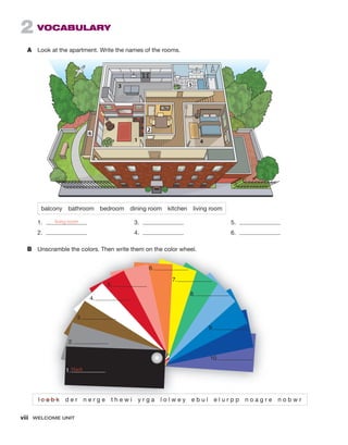 viii WELCOME UNIT
2 VOCABULARY
A Look at the apartment. Write the names of the rooms.
balcony bathroom bedroom dining room kitchen living room
1. living room
2.
3.
4.
5.
6.
B Unscramble the colors. Then write them on the color wheel.
l c a b k d e r n e r g e t h e w i y r g a l o l w e y e b u l e l u r p p n o a g r e n o b w r
1
3
4
5
2
6
Unscramble the colors. Then write them on the color wheel.
l c a b k d e r n e r g e t h e w i y r g a l o l w e y e b u l e l u r p p n o a g r e n o b w r
l c a b k d e r n e r g e t h e w i y r g a l o l w e y e b u l e l u r p p n o a g r e n o b w r
l c a b k
1.
2.
3.
4.
5.
6.
7.
8.
9.
10.
black
 
