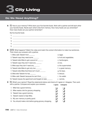 VW8 UNIT 3 • Video Worksheet
Do We Need Anything?
City Living
3
A How is your memory? Write down your five favorite foods. Work with a partner and tell each other
your favorite foods. Recite each other’s lists from memory. How many foods can you remember?
How many foods can your partner remember?
My five favorite foods
1.
2.
3.
4.
5.
B What happens? Watch the video and match the correct information to make true sentences.
Then check your answers with a partner.
1. Mike calls Takeshi from
2. Takeshi says they need some
3. Takeshi tells Mike to get a pound of
4. Takeshi says they don’t need any
5. Mike says they don’t need any
6. Takeshi tells Mike to get only two
7. Takeshi tells Mike that there isn’t much
8. Mike tells Takeshi he has
9. Mike calls Takeshi because he can’t find
10. Takeshi leaves the apartment and forgets to take
a. eggs.
b. fruit and vegetables.
c. hamburgers.
d. rice.
e. the supermarket.
f. a great memory.
g. his keys.
h. lettuce.
i. his wallet.
j. carrots.
C What’s your opinion? Read the statements below and check (✓) I agree or I disagree. Then work
with a partner. Compare and explain your answers.
1. Mike has a good memory.
2. Mike needs a list for grocery shopping.
3. Takeshi has a good memory.
4. Takeshi needs to help Mike.
5. My own memory is pretty good.
6. You should make a list before going grocery shopping.
❏ ❏
❏ ❏
❏ ❏
❏ ❏
❏ ❏
❏ ❏
I agree I disagree
 