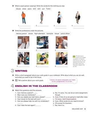 WELCOME UNIT ix
3 WRITING
A Write a short paragraph about your work goals in your notebook. Write about what you can do well,
and what you want to be in the future.
B Tell a partner about your work goals.
4 ENGLISH IN THE CLASSROOM
A Match the questions and the answers.
C What is each person wearing? Write the words for the clothing you see.
blouse dress jeans shirt skirt suit T-shirt
1. 2. 3. 4.
D Write the professions under the pictures.
delivery person doctor flight attendant hairstylist lawyer police officer
1. 3. 5.
2. 4. 6.
1. Can I borrow a pencil?
2. May I use your dictionary?
3. Can you repeat your last name, please?
4. Can I study for the test with you?
5. Can you please help me with my vocabulary?
6. Can I take the test again?
a. No, I’m sorry. You can do an extra assignment,
though.
b. Sure. A few of us are going to meet after class.
c. I’m sorry, I don’t have a pencil.
d. Sure. What words do you need to know?
e. Of course! It’s Guerrero.
f. Yes, here it is.
c
The best way to
improve your English
vocabulary is to read as
much as you can. You can
read any kind of text, but
you’ll learn more if you
read about subjects that
you like.
I know a lot about computers, so I want
to be a programmer. To do this...
 
