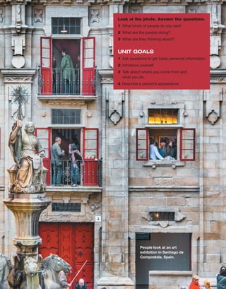 People look at an art
exhibition in Santiago de
­Compostela, Spain.
Look at the photo. Answer the questions.
1	 What kinds of people do you see?
2	 What are the people doing?
3	 What are they thinking about?
UNIT GOALS
1	 Ask questions to get basic ­
personal information
2	 Introduce yourself
3	 Talk about where you come from and
what you do
4	 Describe a person’s appearance
 