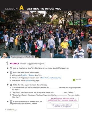 4  Unit 1 • People
L e s s o n A Getting to know you
1  Video World’s Biggest Melting Pot
A	   Look at the photo of New York City. What do you notice about it? Tell a partner.
B	   Watch the video. Circle your answers.
1.	 Welcome to Brooklyn / Queens New York.
2.	 Almost half the people here were born in New York / another country.
3.	 They speak almost 50 / 150 languages.
C	   Watch the video again. Complete the sentences.
1.	 “I’m from Madras, (in) the southern part of India. My live there and my grandparents
live there.”
2.	 “My mom’s from South Korea and on my father’s side I am , Irish, English...”
3.	 “So you have Eastern Europeans. You have Hispanics. You have . You have Arabic.
I like that.”
D	   Is your city similar to or different from this
neighborhood? Discuss with a partner.
half = 50%
People on a busy street in New York City
My neighborhood is different.
There are no immigrants.
My neighborhood is similar to this
neighborhood. There are many immigrants.
 