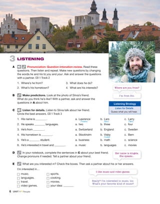 Really? I’m interested in music, too.
What’s your favorite kind of music?
I like music and video games.
3 LISTENING
A Pronunciation: Question intonation review. Read these
questions. Then listen and repeat. Make new questions by changing
the words he and his to you and your. Ask and answer the questions
with a partner. CD 1 Track 2
1. Where’s he from?
2. What’s his hometown?
B Make predictions. Look at the photo of Silvia’s friend.
What do you think he’s like? With a partner, ask and answer the
questions in A about him.
C Listen for details. Listen to Silvia talk about her friend.
Circle the best answers. CD 1 Track 3
1. His name is . a. Lawrence b. Lars c. Larry
2. He speaks languages. a. two b. three c. four
3. He’s from . a. Switzerland b. England c. Sweden
4. His hometown is . a. Stockholm b. Visby c. Bern
5. He’s a student. a. business b. math c. science
6. He’s interested in travel and . a. music b. languages c. movies
D In your notebook, complete the sentences in C about your best friend.
Change pronouns if needed. Tell a partner about your friend.
E What are you interested in? Check the boxes. Then ask a partner about his or her answers.
I’m interested in…
music. sports.
languages. cooking.
travel. movies.
video games. your idea:
3. What does he do?
4. What are his interests?
6 UNIT 1 • People
I’m from Rio.
Where are you from?
Her name is Angela.
She speaks...
Listening Strategy
Listen for Details
Guess what you will hear.
/ˈlɔrəns/ /lɑrz/
/ˈvɪzbi/
/ˈlæri/
 