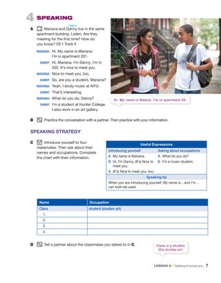 Name Occupation
Clara student (studies art)
1.
2.
3.
4.
Clara is a student.
She studies art.
D Tell a partner about the classmates you talked to in C.
4 SPEAKING
A Mariana and Danny live in the same
apartment building. Listen. Are they
meeting for the first time? How do
you know? CD 1 Track 4
MARIANA: Hi. My name is Mariana.
I’m in apartment 201.
DANNY: Hi, Mariana. I’m Danny. I’m in
302. It’s nice to meet you.
MARIANA: Nice to meet you, too.
DANNY: So, are you a student, Mariana?
MARIANA: Yeah, I study music at NYU.
DANNY: That’s interesting.
MARIANA: What do you do, Danny?
DANNY: I’m a student at Hunter College.
I also work in an art gallery.
B Practice the conversation with a partner. Then practice with your information.
SPEAKING STRATEGY
C group
Introduce yourself to four
classmates. Then ask about their
names and occupations. Complete
the chart with their information.
Useful Expressions
Introducing yourself Asking about occupations
A: My name is Mariana. A: What do you do?
B: Hi, I’m Danny. (It’s) Nice to
meet you.
B: I’m a music student.
A: (It’s) Nice to meet you, too.
Speaking tip
When you are introducing yourself, My name is... and I’m…
can both be used.
Mariana and Danny are meeting for the first time. Danny says,
Hi. My name is Natalia. I’m in apartment 22.
/ˈdæni/
LESSON A • Getting to know you 7
 