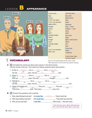 10 UNIT 1 • People
L E S S O N B APPEARANCE
1 VOCABULARY
A Complete the sentences about each person in the family photo.
Use the words in the box. Then take turns telling a partner about each person.
1. Emilio is in his fifties . He is tall . He is average weight .
He has brown eyes. He has short , gray hair.
2. Kathy is . She is . She is .
She has eyes. She has , straight, hair.
3. Michael is . He is . He is .
He has eyes. He has , , hair.
4. Alexis and Ashley are . They are . They are .
They have eyes. They have , wavy hair.
B Answer the questions with a partner.
1. Who does Michael look like? He looks like his father . They’re both tall.
2. Who does Ashley look like? She looks like . They both have red hair.
3. Who do you look like? I look like . We’re both... / We both have...
age height weight
age height weight
age height weight
age height weight
Use be with…
Age
young
in his / her teens*
in his / her twenties*
elderly (80+)
Weight
skinny
thin
slim**
average weight
heavy
Height
short
average height
tall
I am in my twenties.
She is tall.
Use have with…
Eye color
(dark) brown
blue
green
Hairstyle
long ↔ short
straight ↔ curly
wavy
spiky
Hair color
black
(light / dark) brown
blond
red
gray
Facial hair
beard
mustache
I have brown eyes.
He has a beard.
*teens (13–19), twenties (ages 20–29), thirties, forties
**Slim means skinny / thin, but slim has a positive meaning.
Michael, 19
Emilio, 52
Ashley, 23
Kathy, 48
Alexis, 23
I look like my mom. We’re both tall and
slim, and we both have dark, curly hair.
/ˈkæθi/
/ˈmaɪkəl/
/ˈæʃli/
/əˈlɛksɪs/
 
