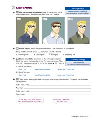 2 LISTENING
A Use background knowledge. Look at the pictures below.
Describe the man’s appearance in each one. Tell a partner.
a. b.
In the past, I had short, brown
hair. Now I have long, blond hair.
In the past, I was heavy.
Now I am thin.
B Listen for gist. Read the sentences below. Then listen and fill in the blank.
Emily is at the airport. She is her uncle Tim. CD 1 Track 5
a. traveling with b. looking for c. talking to d. shopping for
C Listen for details. Now listen to the entire conversation.
Circle the words that describe Uncle Tim before and now. Then
check (✓) the correct picture of Uncle Tim now in A. CD 1 Track 6
1. Uncle Tim before:
short / tall short hair / long hair brown hair / blond hair
2. Uncle Tim now:
short / tall short hair / long hair brown hair / blond hair
D Think about your appearance in the past. Is anything different now? Complete the sentences.
Tell a partner.
In the past, I was .
Now I am .
In the past, I had .
Now I have .
c.
Listening Strategy
Listen for Details
Pay attention to specific information.
Listening Strategy
Use Background Knowledge
Think about what you already know.
/tɪm/
LESSON B • Appearance 11
 