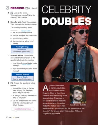 3 READING CD 1 Track 7
A Look at the photo.
Who are these people? What do
they do? Tell a partner.
B Skim for gist. Read the passage.
Then complete the sentence below.
The reading is mainly about
.
a. the actor Daniel Radcliffe
b. people who look like celebrities
c. good-looking actors
d. famous people with a lot of
money
C Scan for details. Quickly find
and underline the answers to the
questions below in the reading.
1. How does Andrew Walker make
money?
2. How do celebrity doubles make
money?
D Answer the questions with a
partner.
1. Look at the photo of the two
men singing. Do they look
alike? Why or why not?
2. Is being a celebrity double fun?
Why or why not?
3. Do you (or someone you know)
look like a famous person?
Who? Explain.
CELEBRITY
DOUBLES
A
group of teenagers
is standing outside a
shop in Manchester,
England. Many of them have
cameras and are looking in the
shop window. They want to
see celebrity Daniel Radcliffe.
A man in the shop looks like
Radcliffe. He has brown hair
and Radcliffe’s good looks. But the young man in the
shop isn’t the famous actor. He’s Andrew Walker, a
22-year-old shop clerk.
Actor Daniel Radcliffe
Reading Strategy
Skim for Gist
Read for the general idea.
Reading Strategy
Scan for Details
Read for specific information.
I look like Selena Gomez.
/ˈdænjəl ˈrædklɪf/
/ˈændru ˈwɔkər/
12 UNIT 1 • People
 