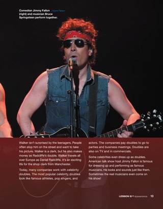Walker isn’t surprised by the teenagers. People
often stop him on the street and want to take
his picture. Walker is a clerk, but he also makes
money as Radcliffe’s double. Walker travels all
over Europe as Daniel Radcliffe. It’s an exciting
life for the shop clerk from Manchester.
Today, many companies work with celebrity
doubles. The most popular celebrity doubles
look like famous athletes, pop singers, and
actors. The companies pay doubles to go to
parties and business meetings. Doubles are
also on TV and in commercials.
Some celebrities even dress up as doubles.
American talk show host Jimmy Fallon is famous
for dressing up and performing as famous
musicians. He looks and sounds just like them.
Sometimes the real musicians even come on
his show!
Comedian Jimmy Fallon
(right) and musician Bruce
Springsteen perform together.
/ˈdʒɪmi ˈfælən/
LESSON B • Appearance 13
 