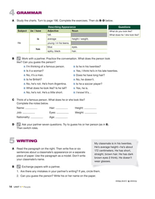 4 GRAMMAR
A Study the charts. Turn to page 196. Complete the exercises. Then do B–D below.
Describing Appearance
Subject be / have Adjective Noun
He
is
tall.
average height / weight.
young / in his teens.
has
blue eyes.
spiky, black hair.
B Work with a partner. Practice the conversation. What does the person look
like? Can you guess the person?
A: I’m thinking of a famous person.
B: Is it a woman?
A: No, it’s a man.
B: Is he British?
A: No, he’s not. He’s from Argentina.
B: What does he look like? Is he tall?
A: No, he’s not. He’s a little short.
C Think of a famous person. What does he or she look like?
Complete the notes below.
Name: Hair: Height:
Job: Eyes: Weight:
Nationality: Age:
D Ask your partner seven questions. Try to guess his or her person (as in B).
Then switch roles.
5 WRITING
A Read the paragraph on the right. Then write five or six
sentences about a classmate’s appearance on a separate
piece of paper. Use the paragraph as a model. Don’t write
your classmate’s name.
B Exchange papers with a partner.
1. Are there any mistakes in your partner’s writing? If yes, circle them.
2. Can you guess the person? Write his or her name on the paper.
B: Is he in his twenties?
A: Yes, I think he’s in his late twenties.
B: Does he have long hair?
A: No, he doesn’t.
B: Is he a soccer player?
A: Yes, he is.
B: I know! It’s…
My classmate is in his twenties.
He’s average height—he’s about
172 centimeters. He has short,
straight, brown hair. He has dark
brown eyes (I think). He doesn’t
wear glasses.
Answer
B:
Lionel
Messi
Questions
What do you look like?
What does he / she look like?
14 UNIT 1 • People
 