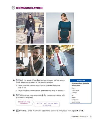 A group
Work in a group of four. Each person chooses a photo above.
Think about your answers to the questions below.
1. What does the person in your photo look like? Describe
him or her.
2. In your opinion, is the person good-looking? Why or why not?
B group
Tell the group your answers in A. Do your partners agree with
you? Why or why not?
6 COMMUNICATION
He’s OK. I don’t like his beard
or hairstyle.
I think he’s very
handsome.
C group
Now find a photo of someone else online. Show it to your group. Then repeat A and B.
Word Bank
Other words to describe
appearance
Has...
a nice smile
a tattoo
Is...
pretty
handsome
good-looking
LESSON B • Appearance 15
 