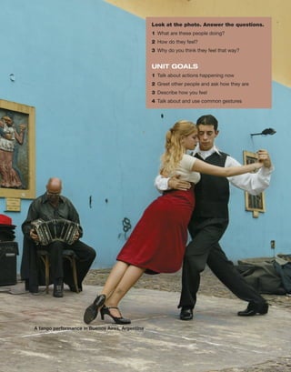 A tango performance in Buenos Aires, Argentina
Look at the photo. Answer the questions.
1	 What are these people doing?
2	 How do they feel?
3	 Why do you think they feel that way?
UNIT GOALS
1	 Talk about ­
actions happening now
2	 Greet other people and ask how they are
3	 Describe how you feel
4	 Talk about and use common gestures
 