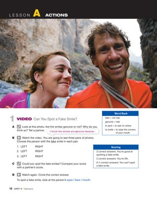 18 UNIT 2 • Behavior
L E S S O N A ACTIONS
1 VIDEO Can You Spot a Fake Smile?
A Look at this photo. Are the smiles genuine or not? Why do you
think so? Tell a partner.
B Watch the video. You are going to see three pairs of photos.
Choose the person with the fake smile in each pair.
1. LEFT RIGHT
2. LEFT RIGHT
3. LEFT RIGHT
C Could you spot the fake smiles? Compare your score
with a partner’s score.
D Watch again. Circle the correct answer.
To spot a fake smile, look at the person’s eyes / face / mouth.
Scoring
3 correct answers: You’re good at
spotting a fake smile.
2 correct answers: You’re OK.
0–1 correct answers: You can’t spot
a fake smile.
Word Bank
fake = not real
genuine = real
to spot = to see; to notice
to smile = to raise the corners
of your mouth
Look at this photo. Are the smiles genuine or not? Why do you
Watch the video. You are going to see three pairs of photos.
I think the smiles are genuine because...
 