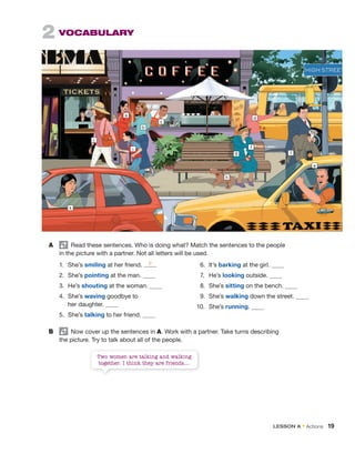 2 VOCABULARY
a
j
k
i
b
c
h
g
f
l
e
d
A Read these sentences. Who is doing what? Match the sentences to the people
in the picture with a partner. Not all letters will be used.
1. She’s smiling at her friend.
2. She’s pointing at the man.
3. He’s shouting at the woman.
4. She’s waving goodbye to
her daughter.
5. She’s talking to her friend.
B Now cover up the sentences in A. Work with a partner. Take turns describing
the picture. Try to talk about all of the people.
6. It’s barking at the girl.
7. He’s looking outside.
8. She’s sitting on the bench.
9. She’s walking down the street.
10. She’s running.
Two women are talking and walking
together. I think they are friends....
b
LESSON A • Actions 19
 