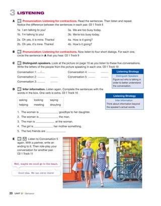 1. The woman is goodbye to her daughter.
2. The woman is the man.
3. The man is at the woman.
4. The girl is her mother something.
5. The two friends are .
E group
Listen to Conversation 5
again. With a partner, write an
ending to it. Then role-play your
conversation for another pair.
CD 1 Track 11
3 LISTENING
A Pronunciation: Listening for contractions. Read the sentences. Then listen and repeat.
Notice the difference between the sentences in each pair. CD 1 Track 8
1a. I am talking to you!
1b. I’m talking to you!
2a. Oh yes, it is mine. Thanks!
2b. Oh yes, it’s mine. Thanks!
B Pronunciation: Listening for contractions. Now listen to four short dialogs. For each one,
circle the sentence in A that you hear. CD 1 Track 9
C Distinguish speakers. Look at the picture on page 19 as you listen to these five conversations.
Write the letters of the people from the picture speaking in each one. CD 1 Track 10
Conversation 1: d Conversation 4:
Conversation 2: Conversation 5:
Conversation 3:
D Infer information. Listen again. Complete the sentences with the
words in the box. One verb is extra. CD 1 Track 10
asking looking saying
helping meeting shouting
3a. We are too busy today.
3b. We’re too busy today.
4a. How is it going?
4b. How’s it going?
Listening Strategy
Distinguish Speakers
Figure out who is talking in
order to better understand
the conversation.
Listening Strategy
Infer Information
Think about information beyond
the speaker’s actual words.
Good idea. We can swim there!
Well, maybe we could go to the beach.
20 UNIT 2 • Behavior
 