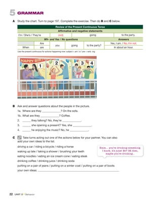 5 GRAMMAR
A Study the chart. Turn to page 197. Complete the exercise. Then do B and C below.
8
HAPPY BIRTHDA
2 3 4
1
B Ask and answer questions about the people in the picture.
1a. Where are they ? On the sofa.
1b. What are they ? Coffee.
2. they talking? No, they’re .
3. she opening a present? Yes, she .
4. he enjoying the music? No, he .
C Take turns acting out one of the actions below for your partner. You can also
add your own ideas to the list.
driving a car / riding a bicycle / riding a horse
waking up late / taking a shower / brushing your teeth
eating noodles / eating an ice cream cone / eating steak
drinking coffee / drinking juice / drinking soda
putting on a pair of jeans / putting on a winter coat / putting on a pair of boots
your own ideas:
Hmm… you’re drinking something.
I know, it’s juice! No? OK then,
maybe you’re drinking…
Use the present continuous for actions happening now: subject + am / is / are + verb -ing
Review of the Present Continuous Tense
Affirmative and negative statements
I’m / She’s / They’re (not) going to the party.
Wh- and Yes / No questions Answers
Are
you going to the party?
Yes, I am. / No, I’m not.
When are In about an hour.
22 UNIT 2 • Behavior
 