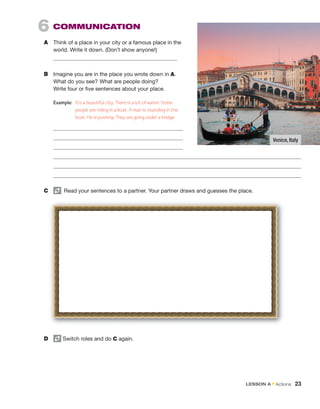 6  COMMUNICATION 
A	 Think of a place in your city or a famous place in the
world. Write it down. (Don’t show anyone!)
B	 Imagine you are in the place you wrote down in A.
What do you see? What are people doing?
Write four or five sentences about your place.
Example:	 It’s a beautiful city. There is a lot of water. Some
people are riding in a boat. A man is standing in the
boat. He is pushing. They are going under a bridge.
C	   Read your sentences to a partner. Your partner draws and guesses the place.
D	 Switch roles and do C again.
Venice, Italy
LESSON A • Actions  23
 