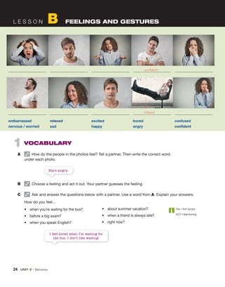 L E S S O N B FEELINGS AND GESTURES
1 VOCABULARY
A How do the people in the photos feel? Tell a partner. Then write the correct word
under each photo.
She’s angry.
B Choose a feeling and act it out. Your partner guesses the feeling.
C Ask and answer the questions below with a partner. Use a word from A. Explain your answers.
How do you feel...
• when you’re waiting for the bus?
• before a big exam?
• when you speak English?
Say I feel bored.
NOT I feel boring.
embarrassed relaxed excited bored confused
nervous / worried sad happy angry confident
• about summer vacation?
• when a friend is always late?
• right now?
I feel bored when I’m waiting for
the bus. I don’t like waiting!
confident
relaxed
24 UNIT 2 • Behavior
 