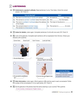 2 LISTENING
A Understand a speaker’s attitude. Read sentences 1a–4a. Then listen. Circle the correct
answer. CD 1 Track 13
How do they feel? Why?
1a. The man is excited about / bored with school.
2a. The woman is worried / confident about her exams.
3a. The man is confident / confused about the address
of the theater.
4a. The woman’s boss is worried / angry.
The woman is embarrassed / excited.
1b. He wants to his major.
2b. She the information.
3b. The map on his phone is .
4b. The woman is for work.
B Listen for details. Listen again. Complete sentences 1b–4b with one word. CD 1 Track 13
C Look at the gestures. Complete each sentence with an expression from the box. Check your
answers with a partner.
Come here. Good luck! I don’t know. Look (at that).
D Infer information. Listen again. Which gesture in C could be used in each conversation? Write
the number of the conversation (1–4) on each photo. CD 1 Track 13
E Do the gestures in the photos have the same meaning in your country? Tell a partner.
1. You can shrug to say “ .” 2. You can say “ ,” by
using your finger to call someone.
3. You can point to something to
say “ .”
4. You can cross your fingers to say
“ .”
Listening Strategy
Infer Information
Think about information beyond
the speaker’s actual words.
Do the gestures in the photos have the same meaning in your country? Tell a partner.
In my country, crossing your fingers means...
LESSON B • Feelings and gestures 25
 