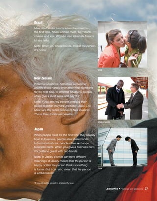 1If you are polite, you act in a respectful way.
Japan
When people meet for the first time, they usually
bow. In business, people also shake hands.
In formal ­
situations, people often exchange
business cards. When you give a business card,
it’s polite to give it with two hands.
Note: In Japan, a smile can have different
­
meanings. It usually means that the person is 
happy or that the ­
person thinks something
is funny. But it can also mean that the person
is embarrassed.
LESSON B • Feelings and gestures  27
Brazil
Men often shake hands when they meet for
the first time. When women meet, they touch
cheeks and kiss. Women also kiss male friends
to say hello.
Note: When you shake hands, look at the person.
It’s polite.1
New Zealand
In formal situations, both men and women
usually shake hands when they meet someone
for the first time. In informal situations, people
often give a short wave and say “Hi.”
Note: If you see two people ­
pressing their
noses ­
together, they are probably Maori. The
Maori are the ­
native people of New Zealand.
This is their ­
traditional greeting.
kiss
bow
shake hands
 