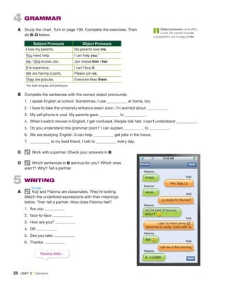 4 GRAMMAR
A Study the chart. Turn to page 198. Complete the exercises. Then
do B–D below.
Subject Pronouns Object Pronouns
I love my parents. My parents love me.
You need help. I can help you.*
He / She knows Jon. Jon knows him / her.
It is expensive. I can’t buy it.
We are having a party. Please join us.
They are popular. Everyone likes them.
*For both singular and plural you
B Complete the sentences with the correct object pronoun(s).
1. I speak English at school. Sometimes, I use at home, too.
2. I have to take the university entrance exam soon. I’m worried about .
3. My cell phone is cool. My parents gave to .
4. When I watch movies in English, I get confused. People talk fast. I can’t understand .
5. Do you understand this grammar point? I can explain to .
6. We are studying English. It can help get jobs in the future.
7. is my best friend. I talk to every day.
C Work with a partner. Check your answers in B.
D Which sentences in B are true for you? Which ones
aren’t? Why? Tell a partner.
5 WRITING
A Koji and Paloma are classmates. They’re texting.
Match the underlined expressions with their meanings
below. Then tell a partner: How does Paloma feel?
1. Are you
2. face-to-face
3. How are you?
4. OK
5. See you later.
6. Thanks.
Clear
Send
hey. how r u
hi koji
Paloma:
Koji:
r u ready for the test?
so-so
Paloma:
Koji:
call me in the morning
thx!
Paloma:
k. c u later
Paloma:
Koji:
i plan to meet Jenny f2f
tomorrow to study. come with us
no! i'm kind of nervous
about it
Paloma:
Koji:
ki
kind
nd o
o
Object pronouns come after...
a verb: My parents love me.
a preposition: Jon is angry at her.
Paloma feels...
/ˈkoʊʤi/
28 UNIT 2 • Behavior
 