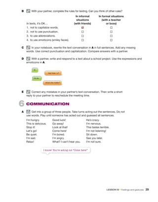 B	   With your partner, complete the rules for texting. Can you think of other rules?
In texts, it’s OK…
In informal
situations
(with friends)
In formal situations
(with a teacher
or boss)
1.  not to capitalize words.  ®
2.  not to use punctuation. ® ®
3.  to use abbreviations. ® ®
4.  to use emoticons (smiley faces). ® ®
C	   In your notebook, rewrite the text conversation in A in full sentences. Add any missing
words. Use correct punctuation and capitalization. Compare answers with a partner.
D	   With a partner, write and respond to a text about a school project. Use the expressions and
emoticons in A.
E	   Correct any mistakes in your partner’s text conversation. Then write a short
reply to your partner to reschedule the meeting time.
6  Communication
A	 group
  Get into a group of three people. Take turns acting out the sentences. Do not
use words. Play until someone has acted out and guessed all sentences.
I’m hungry.	 Good luck!	 He’s crazy.
This is delicious.	 Go away!	 I’m nervous.
Stop it!	 Look at that!	 This tastes terrible.
Let’s go!	 Come here!	 I’m not listening!
Be quiet.	 I’m bored.	 Sit down.
I’m sad.	 I’m angry.	 See you later.
Relax!	 What? I can’t hear you.	 I’m not sure.
I know! You’re acting out “Come here!”
✔
hey! how r u?
hi
what's the matter?
i'm ok.
LESSON B • Feelings and gestures  29
 