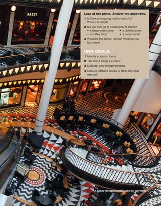 Look at the photo. Answer the questions.
1	 Is there a shopping mall in your city?
What is it called?
2	 Do you ever go to these kinds of stores?
•  a department store	 •  a clothing store
•  a coffee shop	 •  a supermarket
3	 What are the stores’ names? What do you
buy there?
UNIT GOALS
1	 Identify common foods
2	 Talk about things you need
3	 Describe your shopping habits
4	 Discuss different places to shop and what
they sell
A luxury shopping mall in Berlin, Germany
 