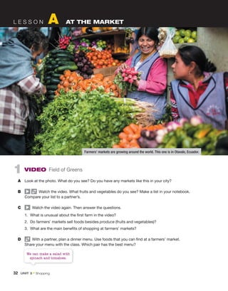 32 UNIT 3 • Shopping
L E S S O N A AT THE MARKET
1 VIDEO Field of Greens
A Look at the photo. What do you see? Do you have any markets like this in your city?
B Watch the video. What fruits and vegetables do you see? Make a list in your notebook.
Compare your list to a partner’s.
C Watch the video again. Then answer the questions.
1. What is unusual about the first farm in the video?
2. Do farmers’ markets sell foods besides produce (fruits and vegetables)?
3. What are the main benefits of shopping at farmers’ markets?
D With a partner, plan a dinner menu. Use foods that you can find at a farmers’ market.
Share your menu with the class. Which pair has the best menu?
Farmers’ markets are growing around the world. This one is in Otavalo, Ecuador.
We can make a salad with
spinach and tomatoes.
 