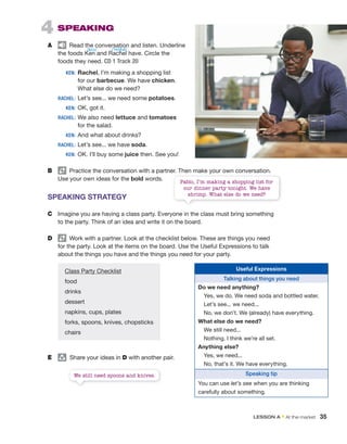 4 SPEAKING
A Read the conversation and listen. Underline
the foods Ken and Rachel have. Circle the
foods they need. CD 1 Track 20
KEN: Rachel, I’m making a shopping list
for our barbecue. We have chicken.
What else do we need?
RACHEL: Let’s see... we need some potatoes.
KEN: OK, got it.
RACHEL: We also need lettuce and tomatoes
for the salad.
KEN: And what about drinks?
RACHEL: Let’s see... we have soda.
KEN: OK. I’ll buy some juice then. See you!
B Practice the conversation with a partner. Then make your own conversation.
Use your own ideas for the bold words.
SPEAKING STRATEGY
C Imagine you are having a class party. Everyone in the class must bring something
to the party. Think of an idea and write it on the board.
D Work with a partner. Look at the checklist below. These are things you need
for the party. Look at the items on the board. Use the Useful Expressions to talk
about the things you have and the things you need for your party.
E group
Share your ideas in D with another pair.
Class Party Checklist
food
drinks
dessert
napkins, cups, plates
forks, spoons, knives, chopsticks
chairs
Useful Expressions
Talking about things you need
Do we need anything?
Yes, we do. We need soda and bottled water.
Let’s see... we need...
No, we don’t. We (already) have everything.
What else do we need?
We still need...
Nothing. I think we’re all set.
Anything else?
Yes, we need...
No, that’s it. We have everything.
Speaking tip
You can use let’s see when you are thinking
carefully about something.
Pablo, I’m making a shopping list for
our dinner party tonight. We have
shrimp. What else do we need?
We still need spoons and knives.
/ˈreɪʧəl/
/kɛn/
LESSON A • At the market 35
 