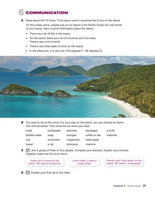 6 COMMUNICATION
A Read about this TV show. Think about what it would be like to live on the island.
On this reality show, people stay on an island in the Pacific Ocean for one month
to win money. Here is some information about the island:
• There are a lot of fish in the ocean.
• On the island, there are a lot of coconuts and fruit trees.
There’s also a lot of sand!
• There’s very little water to drink on the island.
• In the afternoon, it is very hot (100 degrees F / 38 degrees C).
B You want to be on the show. For your stay on the island, you can choose six items
from the list below. Then circle the six items you need.
meat toothpaste bananas bandages a knife
bottled water soap oranges coffee or tea matches
rice sunscreen magazines toilet paper
bread a hat shampoo vitamins
C group
Join a group of three or four people. Compare your answers. Explain your choices.
Together make one list of six items.
D group
Explain your final list to the class.
There’s very little water on the
island. We need to bring water.
I love coffee. I need to
bring coffee.
There isn’t a store on the
island. We need to bring rice.
LESSON A • At the market 37
 