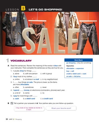 L E S S O N B LET’S GO SHOPPING!
I buy most of my clothes at stores in
a mall.
What’s your favorite store?
1 VOCABULARY
A Read the sentences. Review the meaning of the words in blue with
your instructor. Then complete the sentences so they are true for you.
1. I usually shop for things .
a. alone b. with one person c. with a group
2. I buy most of my clothes .
a. online b. at stores in a mall c. in my neighborhood
3. I buy things on sale. The price is lower, so the items
are more affordable.
a. often b. sometimes c. never
4. I spend money on electronics (computers, phones) each year.
a. a lot of b. some c. no
5. I pay for most things with .
a. cash b. a debit card c. a credit card
B Tell a partner your answers in A. Your partner asks you one follow-up question.
Word Bank
go shopping = shop (for something)
Opposites
affordable ↔ expensive
buy ↔ sell
credit or debit card ↔ cash
on sale ↔ full price
38 UNIT 3 • Shopping
 