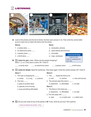 A Look at the photos and the list of stores. Number each picture (1–4). Then write the correct letter
(a–d) on each line to match the items with the stores.
Stores Items
1. a candy store a. computers, phones
2. an electronics store b. used clothes and furniture
3. a jewelry store c. chocolate
4. a thrift store d. rings, necklaces
B Listen for gist. Listen. Where are the people shopping?
Write 1, 2, or 3. One store is extra. CD 1 Track 21
a candy store an electronics store a jewelry store a thrift store
C Listen for details. Read the sentences. Then listen again. Circle the correct answer. CD 1 Track 21
Store 1
1. The man is shopping for .
a. candy b. a ring c. a phone
2. The man .
a. goes to another store
b. spends a lot of money
c. buys something affordable
Store 2
1. The like(s) the store a lot.
a. man b. woman c. man and woman
2. The woman says the coat is .
a. expensive b. affordable c. on sale
Store 3
1. The items in this store are .
a. expensive b. affordable c. on sale
2. The man pays with .
a. cash b. a credit card c. a debit card
2 LISTENING
D Do you ever shop at any of the places in A? If yes, what do you buy? Tell a partner.
Listening Strategy
Listen for Gist
Listen to understand the
main idea.
I shop at electronics stores. I buy...
LESSON B • Let’s go shopping! 39
 