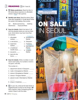 3  READING  CD 1 Track 22
A	   Make predictions. Read the title. Is
the article about expensive or ­
affordable
stores in Seoul? Tell a partner.
B	 Identify main ideas. Read the article. What
does each paragraph (1–4) talk about? Write
the words in the reading. One is extra.
Art  Books and Comics  Clothing
Electronics   Food and More
C	 Scan for details. Match the items (1–6)
with the place(s) where you can buy them
(a–e). Some items may have more than
one answer.
1.	affordable
clothes
2.	 a cell phone
3.	expensive
clothes
4.	 a traditional
noodle soup
5.	souvenirs
6.	 items for the
home
D	 Scan for details. Write a number or word
next to each place. If a number or word is
not given, write NG.
The number of…
1.	 department stores in Gangnam:
2.	 malls in Dongdaemun Market:
3.	 stores in Dongdaemun Market:
4.	 stores in Yongsan Market:
5.	 places to eat in Namdaemun Market:
6.	 shops in Insadong:
E	 group
  In your city, what are the best stores or
neighborhoods to shop for the things in B?
With a partner, make a shopping guide for
visitors. Share it with the class.
a.	Dongdaemun
Market
b.	Gangnam
c.	Insadong
d.	Namdaemun
Market
e.	Yongsan
Market
ON SALE
IN SEOUL
Reading Strategy
Make Predictions
Guess what you will read about.
/soʊl/
/ˈdɔŋdeɪmun/
/ˈnɑmdeɪmun/
/jɔŋsæŋ/
40  UNIT 3 • Shopping
 