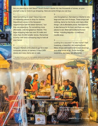 Are you planning to visit Seoul? South Korea’s capital city has thousands of stores, so give
yourself a day or more to go shopping. Here are some things you can buy:
1. ______________________________
Need something to wear? Seoul has a lot
of interesting places to shop for clothes.
Department stores in the Gangnam
neighborhood sell the latest fashions,1 but
they are expensive. For something more
affordable, visit Dongdaemun Market. This
large shopping area has over 20 malls and
more than 25,000 smaller stores. Remember
to bring cash and a shopping bag to hold all
your items!
2. ______________________________
Yongsan Market is the place to go for a new
computer, phone, or camera. It has 5,000
stores and many items are on sale.
3. ______________________________
Like Dongdaemun, Namdaemun Market is very
large and has a lot of shops. These shops sell
clothing, items for the home, and many other
things—all at affordable prices. Namdaemun
is also famous for its food, and there are many
places to eat. Most sell traditional Korean
dishes, including kalguksu—a delicious
noodle soup.
4. ______________________________
Looking for a souvenir2 to take home? Visit
Insadong, a beautiful, old neighborhood.
Many shops sell traditional Korean drawings
and other kinds of art. Some items are
expensive, but many are affordable.
1 The latest fashions are the most popular clothes of a certain time.
2 A souvenir is something you buy on a trip to remember a place.
Outdoor food stalls like this one
are common in Namdaemun.
/ˈsaʊθ kɔˈriə/ or /ˈsaʊθ kəˈriə/
LESSON B • Let’s go shopping! 41
 