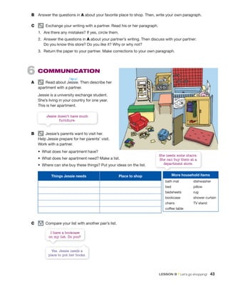 6 COMMUNICATION
A Read about Jessie. Then describe her
apartment with a partner.
Jessie is a university exchange student.
She’s living in your country for one year.
This is her apartment.
B Jessie’s parents want to visit her.
Help Jessie prepare for her parents’ visit.
Work with a partner.
• What does her apartment have?
• What does her apartment need? Make a list.
• Where can she buy these things? Put your ideas on the list.
Jessie doesn’t have much
furniture.
She needs some chairs.
She can buy them at a
department store.
Things Jessie needs Place to shop
C group
Compare your list with another pair’s list.
B Answer the questions in A about your favorite place to shop. Then, write your own paragraph.
C Exchange your writing with a partner. Read his or her paragraph.
1. Are there any mistakes? If yes, circle them.
2. Answer the questions in A about your partner’s writing. Then discuss with your partner:
Do you know this store? Do you like it? Why or why not?
3. Return the paper to your partner. Make corrections to your own paragraph.
/ˈʤɛsi/
More household items
bath mat dishwasher
bed pillow
bedsheets rug
bookcase shower curtain
chairs TV stand
coffee table
I have a bookcase
on my list. Do you?
Yes. Jessie needs a
place to put her books.
LESSON B • Let’s go shopping! 43
 