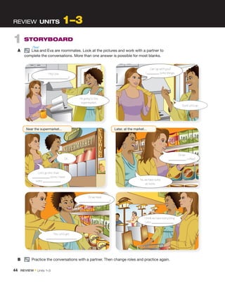 1 STORYBOARD
A pair
Lisa and Eva are roommates. Look at the pictures and work with a partner to
complete the conversations. More than one answer is possible for most blanks.
REVIEW UNITS 1–3
B pair
Practice the conversations with a partner. Then change roles and practice again.
I’m going to the
supermarket.
Can I go with you?
I some things.
I think we have everything.
Let’s .
Do we need
?
Let’s go into that
store. I need
some .
Hey Lisa,
?
OK.
Yes. Let’s get
.
Near the supermarket...
Do we
coffee?
No, we have some
at home.
Later, at the market...
Sure! Let’s go.
/ˈlisə/
44 REVIEW • Units 1–3
 