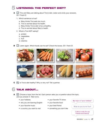 5 LISTENING: THE PERFECT DIET?
A audio
Tino and Mary are talking about Tino’s diet. Listen and circle your answers.
CD 1 Track 23
1. Which sentence is true?
a. Mary thinks Tino eats too much.
b. Tino is worried about his health.
c. Mary thinks Tino’s diet is too unhealthy.
d. Tino is worried about Mary’s health.
2. What is Tino NOT eating?
a. protein
b. vegetables
c. fruit
d. vitamins
B audio
Listen again. Which foods can he eat? Check the boxes. CD 1 Track 23
C pair
Is Tino’s diet healthy? Why or why not? Tell a partner.
6 TALK ABOUT...
A group
Choose a topic from the list. Each person asks you a question about the topic,
and you answer it. Take turns.
• your hobbies • your favorite TV show
• why you are learning English • your favorite food
• your favorite music • your best friend
• a country you want to visit • something you don’t like
My topic is “your hobbies.”
I like to cook for my
friends and family.
What do you do for fun?
REVIEW • Units 1–3 47
 