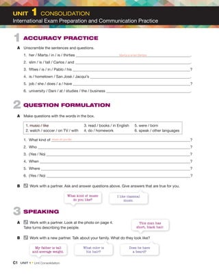 2 QUESTION FORMULATION
A Make questions with the words in the box.
1. music / like 3. read / books / in English 5. were / born
2. watch / soccer / on TV / with 4. do / homework 6. speak / other languages
1. What kind of ?
2. Who ?
3. (Yes / No) ?
4. When ?
5. Where ?
6. (Yes / No) ?
B Work with a partner. Ask and answer questions above. Give answers that are true for you.
3 SPEAKING
A Work with a partner. Look at the photo on page 4.
Take turns describing the people.
B Work with a new partner. Talk about your family. What do they look like?
1 ACCURACY PRACTICE
A Unscramble the sentences and questions.
1. her / Marta / in / is / thirties .
2. slim / is / tall / Carlos / and .
3. fifties / is / in / Pablo / his ?
4. is / hometown / San José / Jacqui’s .
5. job / she / does / a / have ?
6. university / Dani / at / studies / the / business .
I like classical
music.
Does he have
a beard?
This man has
short, black hair.
What kind of music
do you like?
What color is
his hair?
My father is tall
and average weight.
Marta is in her thirties
music do you like
C1 UNIT 1 • Unit Consolidation
UNIT 1 CONSOLIDATION
International Exam Preparation and Communication Practice
 