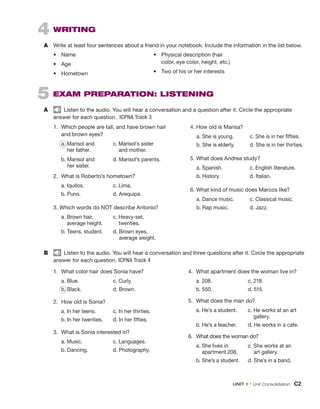 4  WRITING
A	 Write at least four sentences about a friend in your notebook. Include the information in the list below.
5  EXAM PREPARATION: LISTENING
A	   Listen to the audio. You will hear a conversation and a question after it. Circle the appropriate
answer for each question.  ICPNA Track 3
1.	 Which people are tall, and have brown hair
and brown eyes?
	 a. 
Marisol and	 c. Marisol’s sister
her father. 	    and mother.
	 b. 
Marisol and	 d. Marisol’s parents.
her sister.
2.	 What is Roberto’s hometown?
	 a. Iquitos.		 c. Lima.
	 b. Puno.		 d. Arequipa.
3. Which words do NOT describe Antonio?
	 a. 
Brown hair, 	 c. Heavy-set,
average height.	    twenties.
	 b. Teens, student.	 d. 
Brown eyes,
average weight.
4. How old is Marisa?
	 a. She is young.	 c. She is in her fifties.
	 b. She is elderly.	 d. She is in her thirties.
5. What does Andrea study?
	 a. Spanish.		 c. English literature.
	 b. History.		 d. Italian.
6. What kind of music does Marcos like?
	 a. Dance music.	 c. Classical music.
	 b. Rap music.		 d. Jazz.
B	   Listen to the audio. You will hear a conversation and three questions after it. Circle the appropriate
answer for each question. ICPNA Track 4
1.	 What color hair does Sonia have?
	 a. Blue.		 c. Curly.
	 b. Black.		 d. Brown.
2.	 How old is Sonia?
	 a. In her teens.	 c. In her thirties.
	 b. In her twenties.	 d. In her fifties.
3.	 What is Sonia interested in?
	 a. Music.		 c. Languages.
	 b. Dancing.		 d. Photography.
4.	 What apartment does the woman live in?
	 a. 208.		 c. 218.
	 b. 550.		 d. 515.
5.	 What does the man do? 
	 a. He’s a student.	 c. 
He works at an art
gallery.
	 b. He’s a teacher.	 d. He works in a cafe.
6.	 What does the woman do?
	 a. 
She lives in		 c. She works at an
apartment 208.	    art gallery.
	 b. She’s a student. 	 d. She’s in a band.
•	 Name
•	 Age
•	 Hometown
•	 Physical description (hair
color, eye color, height, etc.)
•	 Two of his or her interests
UNIT 1 • Unit Consolidation  C2
 