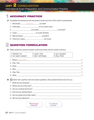 2 QUESTION FORMULATION
A Make questions using the present continuous tense and the words in the box.
1. Carmen / sit 3. Javier / ride 5. you / go party
2. he / open / present 4. talk / with Sergio 6. they / drink
1. Where ?
2. (Yes / No) ?
3. What ?
4. Who ?
5. (Yes / No) ?
6. What ?
B Work with a partner. Ask and answer questions. Give answers that are true for you.
1. What are you studying?
2. Where are you living now?
3. Are you working tomorrow?
4. How are you feeling today?
5. Are you going home after class?
6. Who are you talking to?
1 ACCURACY PRACTICE
A Complete the sentences with the present continuous form of the verbs in parentheses.
1. We (brush) our teeth.
2. Clara (eat) an ice cream cone.
3. you (walk) to school?
4. I (put) on a pair of boots.
5. Manuel (open) a present.
6. They (not / enjoy) the music.
What are you
studying?
I’m studying
business.
is Carmen sitting
are brushing
C3 UNIT 2 • Unit Consolidation
UNIT 2 CONSOLIDATION
International Exam Preparation and Communication Practice
 