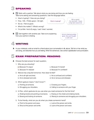 3 SPEAKING
A Work with a partner. Talk about what you are doing and how you are feeling.
Take turns asking and answering questions. Use the language below.
• How’s it going? / How are you doing?
• Fine. / OK. / Pretty good. / All right.
• So-so. / Not so good.
• What’s the matter? / What’s wrong?
• I’m (a little / kind of) angry / sad / tired / worried.
B group
Get together with another pair. Take turns explaining
how your partner is feeling.
How’s it going?
Not so good.
I’m worried. I have
a big test tomorrow.
4 WRITING
A In your notebook, write an email to a friend about your conversation in A, above. Tell him or her what you
are doing, and describe how you are feeling. Write five sentences. Use correct capitalization and punctuation.
5 EXAM PREPARATION: READING
A Choose the best answer for each question.
1. Why are you shouting?
a. Because I’m angry! c. Because I’m bored!
b. Because I’m relaxed! d. Because I’m confident!
2. Marcos has a big test tomorrow. How does he feel?
a. He is all right and tired. c. He is confused and confident.
b. He is stressed and cold. d. He is nervous and stressed.
3. Which gesture means “I don’t know”?
a. Pointing at someone. c. Crossing your fingers.
b. Shrugging your shoulders. d. Calling to someone with your finger.
4. In Peru, which gestures do you use when you meet someone for the first time?
a. Shaking hands and pointing at someone. c. Kissing on the cheek and shaking hands.
b. Bowing and looking at someone. d. Waving to someone and shrugging your shoulders.
5. To be friendly, what can you do when you shake someone’s hand?
a. Point to the person and wave. c. Look at the person and smile.
b. Shout at the person and smile. d. Look at the person and wave.
Alvin’s feeling pretty
good. He just bought
a new car!
UNIT 2 • Unit Consolidation C4
 