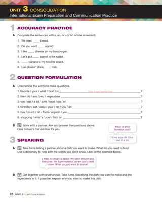 2 QUESTION FORMULATION
A Unscramble the words to make questions.
1. favorite / your / what / food / is ?
2. like / do / any / you / vegetables ?
3. you / eat / a lot / junk / food / do / of ?
4. birthday / eat / cake / your / do / you / on ?
5. buy / much / do / food / organic / you ?
6. shopping / what’s / your / list / on ?
B Work with a partner. Ask and answer the questions above.
Give answers that are true for you.
3 SPEAKING
A Take turns telling a partner about a dish you want to make. What do you need to buy?
Use a dictionary to help with the words you don’t know. Look at the example below.
B group
Get together with another pair. Take turns describing the dish you want to make and the
ingredients in it. If possible, explain why you want to make this dish.
1 ACCURACY PRACTICE
A Complete the sentences with a, an, or – (if no article is needed).
1. We need bread.
2. Do you want apple?
3. I like cheese on my hamburger.
4. Let’s put carrot in the salad.
5. banana is my favorite snack.
6. Luis doesn’t drink milk.
I love sopa de lima.
I eat it a lot.
I want to make a salad. We need lettuce and
tomatoes. We have carrots, so we don’t need
those. What do you want to make?
What is your
favorite food?
–
C5 UNIT 3﻿ • Unit Consolidation
UNIT 3 CONSOLIDATION
International Exam Preparation and Communication Practice
What is your favorite food
 