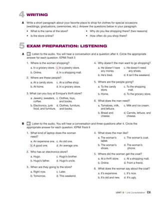 4  Writing
A	 Write a short paragraph about your favorite place to shop for clothes for special occasions
(weddings, graduations, ceremonies, etc.). Answer the questions below in your paragraph.
•	 What is the name of the store?
•	 Is the store online?
5  Exam Preparation: listening
A	   Listen to the audio. You will hear a conversation and a question after it. Circle the appropriate
answer for each question. ICPNA Track 5
1.	 Where is the woman shopping? 
	 a. In a grocery store.	 c. In a jewelry store.
	 b. Online.		 d. In a shopping mall.
2.	 Where are these people? 
	 a. At a candy store. 	 c. At a coffee shop.
	 b. At home.		 d. In a grocery store.
3. What can you buy at Enrique’s thrift store?
	 a. 
Jewelry, sweaters, 	c. Clothes, toys,
coffee. 		    and books.
	 b. 
Electronics, junk	 d. Clothes, furniture,
food, and furniture.    and books.
4.	 Why doesn’t the man want to go shopping?
	 a. 
He doesn’t have	 c. He doesn’t need
any money. 	    any shoes.
	 b. He’s tired. 	 d. It isn’t the weekend.
5.	 Where are the people going?
	 a. 
To the candy 	 c. To the shopping
store. 	      
mall.
	 b. Home.	 d. To the grocery store.
6.	 What does the man need?
	 a. 
Tomatoes, milk, 	 c. Milk and ice cream.
and lettuce.
	 b. 
Bread and	 d. Carrots, lettuce, and
cheese. 			  cheese.
1.	 What kind of laptop does the woman
need?
	 a. An expensive one. 	
c. An old one.
	 b. A good one. 	 d. An average one.
2.	 Who has an electronics store?
	 a. Hugo.		 c. Hugo’s brother.
	 b. Hugo’s father.	 d. Hugo’s uncle.
3.	 When are they going to the store?
	 a. Right now.		 c. Later.
	 b. Tomorrow.		 d. This weekend.
4.	 What does the man like? 
	 a. 
The woman’s	 c. The woman’s coat.
tablet.
	 b. 
The woman’s 	 d. The woman’s
shoes.		     phone.
5.	 Where did the woman get the coat?
	 a. At a thrift store. 	 c. At a shopping mall.
	 b. Online.		 d. From a friend.
6.	 What does the woman say about the coat?
	 a. 
It’s expensive.	 c. It’s nice.
	 b. It’s old and new.	 d. It’s ugly.
B	   Listen to the audio. You will hear a conversation and three questions after it. Circle the
appropriate answer for each question. ICPNA Track 6
•	 Why do you like shopping there? (two reasons)
•	 How often do you shop there?
Unit 3﻿ • Unit Consolidation  C6
 