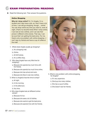 6  EXAM PREPARATION: READING
A	 Read the following text. Then answer the questions.
	 Online Shopping
	 Why do I shop online? Hi, I’m Angela. I’m a
student and I also have a job, so I don’t have a lot
of time. I can still go shopping, though… online!
You can shop online any time you want to, even at
night. (That’s my favorite time!) When I shop online,
I can look at new clothes, and I can see their
prices in different online stores. That way, I can
be sure that I am getting the best price. For me,
there’s only one problem with online shopping—I
can’t see my friends and have a cup of coffee at
the mall!
1.	 Where does Angela usually go shopping?
	 a. At a shopping mall.
	 b. Online.
	 c. At thrift stores.
	 d. At a coffee shop.
2.	 Why does Angela have very little time for
shopping?
	 a. 
Because she spends too much time with
her friends.
	 b. 
Because she spends too much time online.
	 c. Because she has school and work.
	 d. Because she likes to see new clothes.
3. When is Angela’s favorite time to shop?
	 a. At night.
	 b. In the morning.
	 c. In the afternoon.
	 d. Any time.
4. Why does Angela look at different online
stores?
	 a. Because it’s fun.
	 b. Because she sees a lot of clothes.
	 c. Because she wants to get the best price.
	 d. Because she spends time with her friends.
5. What is one problem with online shopping,
for Angela?
	 a. It’s very expensive.
	 b. She buys too many clothes.
	 c. She has a cup of coffee.
	 d. She doesn’t see her friends.
C7  UNIT 3﻿ • Unit Consolidation
 
