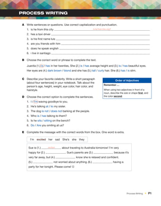 A	 Write sentences or questions. Use correct capitalization and punctuation.
1.	 is he from this city Is he from this city?
2.	 hes a taxi driver
3.	 is his first name luis
4.	 are you friends with him
5.	 does he speak english
6.	 i live in santiago
B	 Choose the correct word or phrase to complete the text.
Juanita (1.) is / has in her twenties. She (2.) is / has average height and (3.) is / has beautiful eyes.
Her eyes are (4.) dark brown / blond and she has (5.) tall / curly hair. She (6.) has / is slim.
C	 Describe your favorite celebrity. Write a short paragraph
(about four sentences) in your notebook. Talk about the
person’s age, height, weight, eye color, hair color, and
hairstyle.
D	 Choose the correct option to complete the sentences.
1.	 I / I’m waving goodbye to you.
2.	 He’s talking at / to my sister.
3.	 The dog is not / does not barking at the people.
4.	Who is / has talking to them?
5.	 Is he sits / sitting on the bench?
6.	 Do / Are you smiling at us?
E	 Complete the message with the correct words from the box. One word is extra.
I’m  excited her sad She’s she they
Sue is (1.) excited about traveling to Australia tomorrow! I’m very
happy for (2.) . Sue’s parents are (3.) because it’s
very far away, but (4.) know she is relaxed and confident.
(5.) not worried about anything. (6.) having a
party for her tonight. Please come! J
Process Writing
Order of Adjectives
Remember …
When using two adjectives in front of a
noun, describe the size or shape first, and
the color second.
Process Writing  •  P1
 
