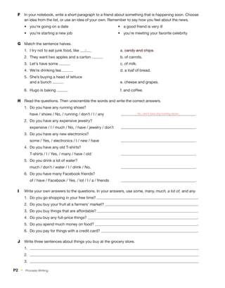 F	 In your notebook, write a short paragraph to a friend about something that is happening soon. Choose
an idea from the list, or use an idea of your own. Remember to say how you feel about the news.
•	 you're going on a date
•	 you’re starting a new job
•	 a good friend is very ill
•	 you're meeting your favorite celebrity
G	 Match the sentence halves.
1.	 I try not to eat junk food, like a 	 a. candy and chips.
2.	 They want two apples and a carton 	 b. of carrots.
3.	 Let's have some 	 c. of milk.
4.	 We’re drinking tea 	 d. a loaf of bread.
5.	 She’s buying a head of lettuce
and a bunch 	e. cheese and grapes.
6.	 Hugo is baking 	 f. and coffee.
H	 Read the questions. Then unscramble the words and write the correct answers.
1.	 Do you have any running shoes?
	 have / shoes / No, / running / don’t / I / any        No, I don’t have any running shoes .
2.	 Do you have any expensive jewelry?
	 expensive / I / much / No, / have / jewelry / don’t    .
3.	 Do you have any new electronics?
	 some / Yes, / electronics / I / new / have         .
4.	 Do you have any old T-shirts?
	 T-shirts / I / Yes, / many / have / old           .
5.	 Do you drink a lot of water?
	 much / don’t / water / I / drink / No,          .
6.	 Do you have many Facebook friends?
	 of / have / Facebook / Yes, / lot / I / a / friends      .
I	 Write your own answers to the questions. In your answers, use some, many, much, a lot of, and any.
1.	 Do you go shopping in your free time? .
2.	 Do you buy your fruit at a farmers’ market? .
3.	 Do you buy things that are affordable? .
4.	 Do you buy any full-price things? .
5.	 Do you spend much money on food? .
6.	 Do you pay for things with a credit card? .
J	 Write three sentences about things you buy at the grocery store.
1.	
2.	
3.	
P2  •  Process Writing
 