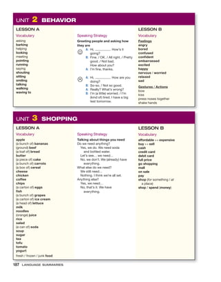 UNIT 2 BEHAVIOR
LESSON A
Vocabulary
asking
barking
helping
looking
meeting
pointing
running
saying
shouting
sitting
smiling
talking
walking
waving to
Speaking Strategy
Greeting people and asking how
they are
A: Hi, . How’s it
going?
B: Fine. / OK. / All right. / Pretty
good. / Not bad.
How about you?
A: I’m fine, thanks.
A: Hi, . How are you
doing?
B: So-so. / Not so good.
A: Really? What’s wrong?
B: I’m (a little) worried. / I’m
(kind of) tired. I have a big
test tomorrow.
LESSON B
Vocabulary
Feelings
angry
bored
confused
confident
embarrassed
excited
happy
nervous / worried
relaxed
sad
Gestures / Actions
bow
kiss
press noses together
shake hands
☺

UNIT 3 SHOPPING
LESSON A
Vocabulary
apple
(a bunch of) bananas
(ground) beef
(a loaf of) bread
butter
(a piece of) cake
(a bunch of) carrots
(a box of) cereal
cheese
chicken
coffee
chips
(a carton of) eggs
fish
(a bunch of) grapes
(a carton of) ice cream
(a head of) lettuce
milk
noodles
(orange) juice
rice
salad
(a can of) soda
soup
sugar
tea
tofu
tomato
yogurt
fresh / frozen / junk food
Speaking Strategy
Talking about things you need
Do we need anything?
Yes, we do. We need soda
and bottled water.
Let’s see… we need…
No, we don’t. We (already) have
everything.
What else do we need?
We still need…
Nothing. I think we’re all set.
Anything else?
Yes, we need…
No, that’s it. We have
everything.
LESSON B
Vocabulary
affordable ↔ expensive
buy ↔ sell
cash
credit card
debit card
full price
go shopping
mall
on sale
pay
shop (for something / at
a place)
shop / spend (money)
187 LANGUAGE SUMMARIES
 
