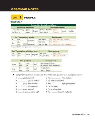 Unit 1	 People
Lesson A
Review of the Simple Present Tense
Affirmative statements Negative statements
I / You / We / They speak
English.
I / You / We / They don’t
speak English.
He / She / It speaks He / She / It doesn’t
Yes / No questions with be Short answers
Is she
a student?
Yes, she is. No, she’s not.* / No, she isn’t.
Are
you Yes, I am. No, I’m not.
they students? Yes, they are. No, they’re not.* / No, they aren’t.
*In spoken English, this negative form is more common.
Yes / No questions with other verbs Short answers
Do you
speak English?
Yes, I do. No, I don’t.
Does she Yes, she does. No, she doesn’t.
Wh- questions Short answers
Where
do you
live?
I live in Buenos Aires.
does he He still lives in his hometown.
What
do you
do?
I’m a student.
does she She’s a doctor.
A	 Complete the questions and answers. Then match each question to an appropriate answer.
1.	 you live alone?	 a.	 No, . I’m a student.
2.	 you do for fun?	 b.	 My mother and father.
3.	 you a good student?	 c.	 Yes, . I get good grades.
4.	 you live with?	 d.	 I’m in a band.
5.	 you a teacher?	 e.	 I’m an office clerk.
6.	 is your part-time job?	 f.	 No, I . I live with my family.
Grammar Notes
Grammar Notes  195
 
