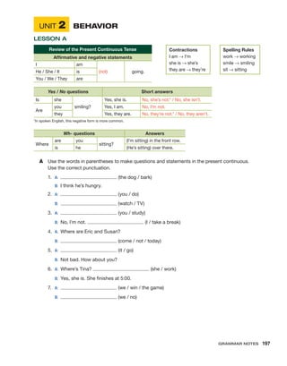 Unit 2	 Behavior
Lesson A
Review of the Present Continuous Tense
Affirmative and negative statements
I am
(not) going.
He / She / It is
You / We / They are
Yes / No questions Short answers
Is she
smiling?
Yes, she is. No, she’s not.* / No, she isn’t.
Are
you Yes, I am. No, I’m not.
they Yes, they are. No, they’re not.* / No, they aren’t.
*In spoken English, this negative form is more common.
Wh- questions Answers
Where
are you
sitting?
(I’m sitting) in the front row.
is he (He’s sitting) over there.
A	 Use the words in parentheses to make questions and statements in the present continuous.
Use the correct punctuation.
1.	 A:	 (the dog / bark)
	 B:	 I think he’s hungry.
2.	 A:	 (you / do)
	 B:	 (watch / TV)
3.	 A:	 (you / study)
	 B:	 No, I’m not. (I / take a break)
4.	 A:	 Where are Eric and Susan?
	 B:	 (come / not / today)
5.	 A:	 (it / go)
	 B:	 Not bad. How about you?
6.	A:	 Where’s Tina? (she / work)
	 B:	 Yes, she is. She finishes at 5:00.
7.	A:	 (we / win / the game)
	 B:	 (we / no)
Contractions
I am → I’m
she is → she’s
they are → they’re
Spelling Rules
work → working
smile → smiling
sit → sitting
Grammar Notes  197
 