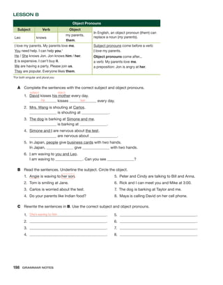 Lesson B
Object Pronouns
Subject Verb Object
In English, an object pronoun (them) can
replace a noun (my parents).
Leo knows
my parents.
them.
I love my parents. My parents love me.
You need help. I can help you.*
He / She knows Jon. Jon knows him / her.
It is expensive. I can’t buy it.
We are having a party. Please join us.
They are popular. Everyone likes them.
Subject pronouns come before a verb:
I love my parents.
Object pronouns come after...
a verb: My parents love me.
a preposition: Jon is angry at her.
*For both singular and plural you
A	 Complete the sentences with the correct subject and object pronouns.
1.	 David kisses his mother every day.
He kisses her every day.
2.	 Mrs. Wang is shouting at Carlos .
is shouting at  .
3.	 The dog is barking at Simone and me .
is barking at  .
4.	
Simone and I are nervous about the test .
are nervous about  .
5.	In Japan, people give business cards with two hands.
In Japan, give with two hands.
6.	 I am waving to you and Leo .
I am waving to  
. Can you see ?
B	 Read the sentences. Underline the subject. Circle the object.
1.	 Angie is waving to her son. 	 5.  Peter and Cindy are talking to Bill and Anna.
2.	 Tom is smiling at Jane.	 6.  Rick and I can meet you and Mike at 3:00.
3.	 Carlos is worried about the test.	 7.  The dog is barking at Taylor and me.
4.	 Do your parents like Indian food?	 8.  Maya is calling David on her cell phone.
C	 Rewrite the sentences in B. Use the correct subject and object pronouns.
1.	 She’s waving to him .
2.	 .
3.	 .
4.	 .
subject object
5.	 .
6.	 .
7.	 .
8.	 .
198  Grammar Notes
 